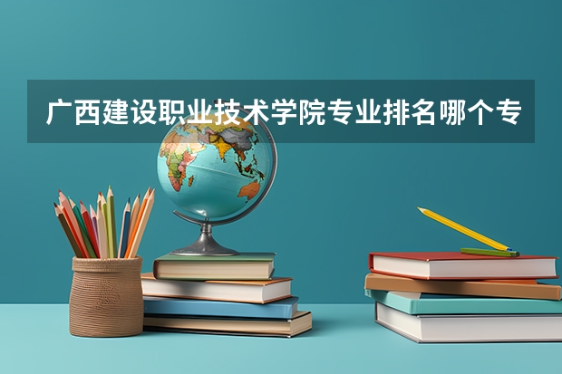 广西建设职业技术学院专业排名哪个专业好满意度Top10