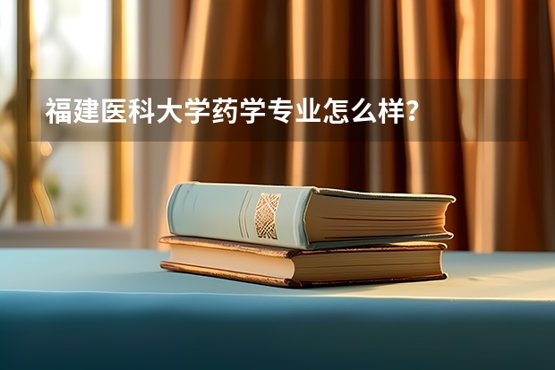 福建医科大学药学专业怎么样?