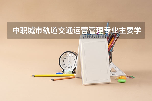 中职城市轨道交通运营管理专业主要学什么