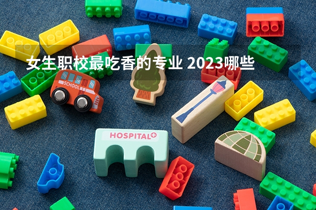 女生职校最吃香的专业 2023哪些专业工资高