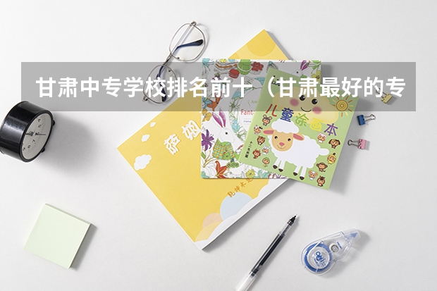 甘肃中专学校排名前十（甘肃最好的专科学校排名）