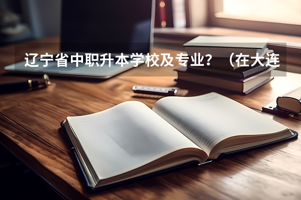 辽宁省中职升本学校及专业？（在大连我们中职生能考的本科学校都有那些）