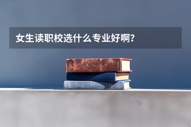 女生读职校选什么专业好啊？