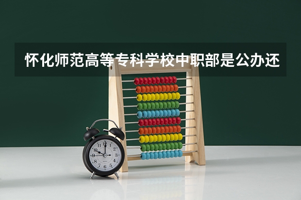 怀化师范高等专科学校中职部是公办还是民办学校？ 怀化中职学校招生越多的学校好还是越少的学校好