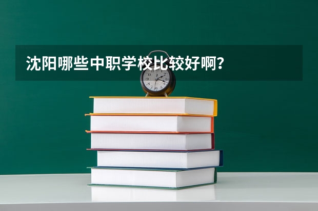 沈阳哪些中职学校比较好啊?