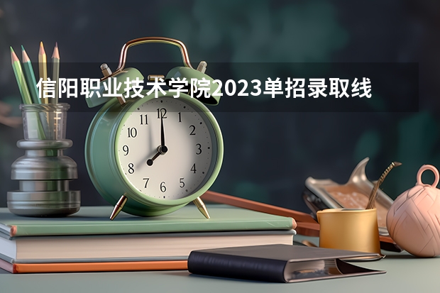 信阳职业技术学院2023单招录取线？ 信阳职业技术学院单招时间