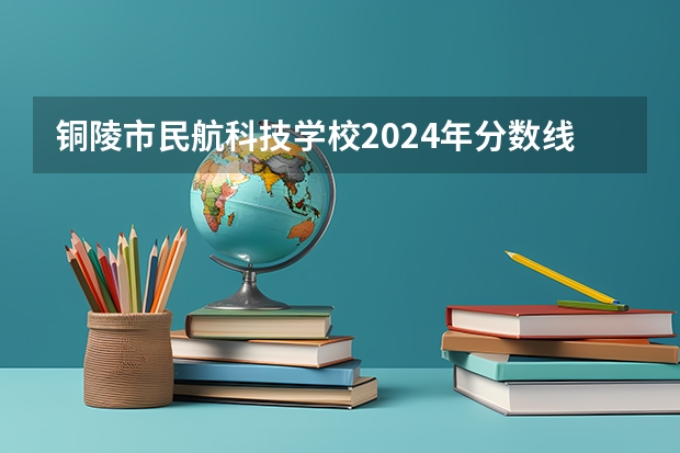 铜陵市民航科技学校2024年分数线是多少