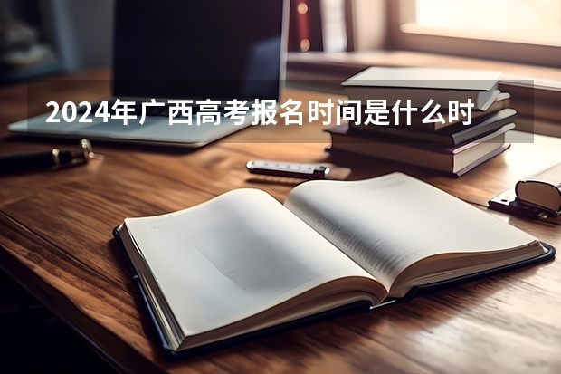 2024年广西高考报名时间是什么时候？