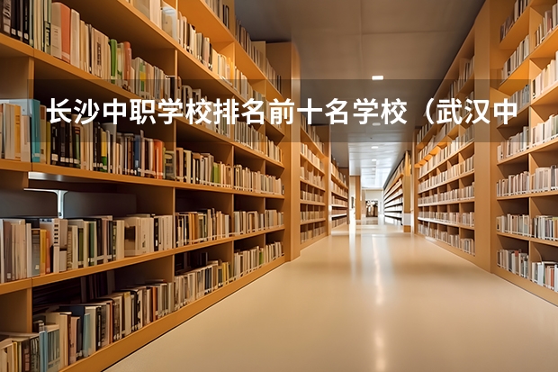 长沙中职学校排名前十名学校（武汉中职学校排名）