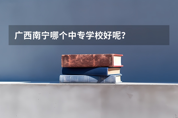 广西南宁哪个中专学校好呢？