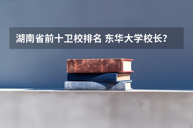湖南省前十卫校排名 东华大学校长? 纺织大学校长?