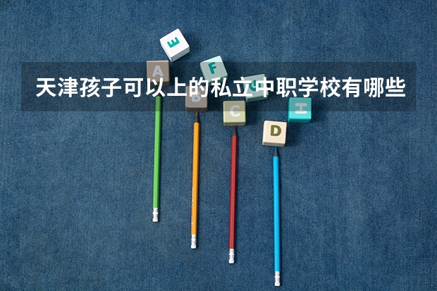 天津孩子可以上的私立中职学校有哪些