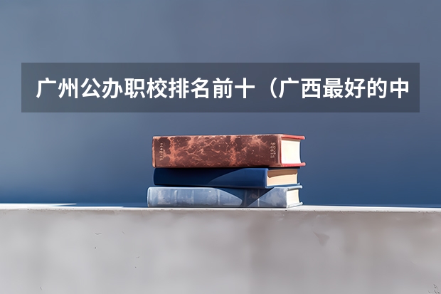 广州公办职校排名前十（广西最好的中职学校排名）