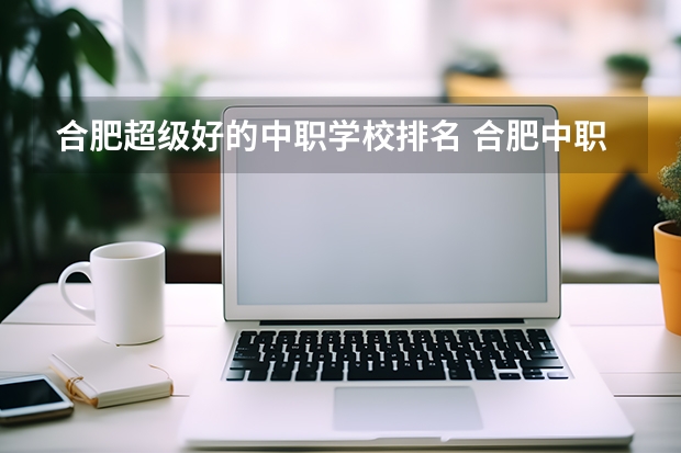 合肥超级好的中职学校排名 合肥中职学校3+2排名