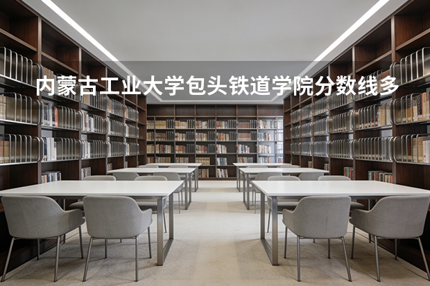 内蒙古工业大学包头铁道学院分数线多少分？