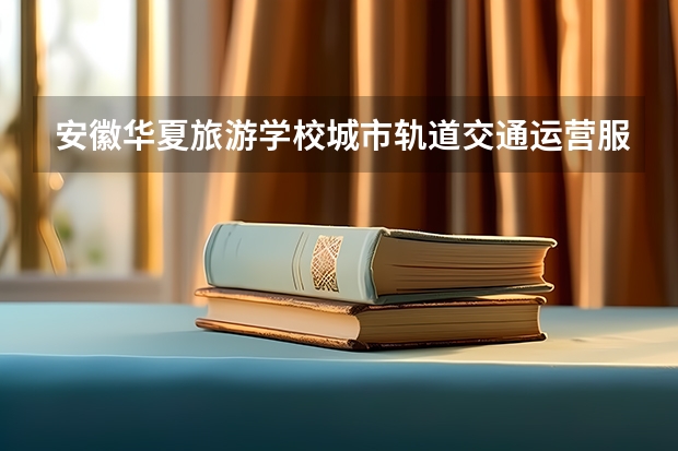 安徽华夏旅游学校城市轨道交通运营服务课程设置与专业能力要求