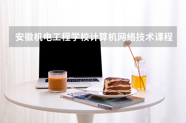 安徽机电工程学校计算机网络技术课程设置与专业能力要求