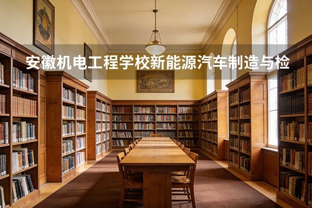 安徽机电工程学校新能源汽车制造与检测课程设置与专业能力要求