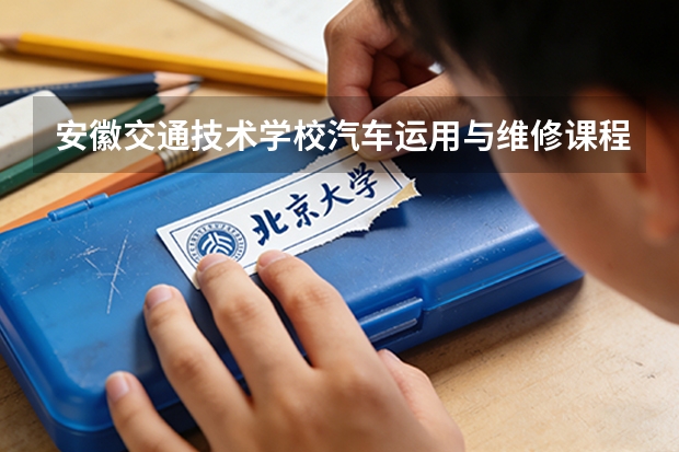 安徽交通技术学校汽车运用与维修课程设置与专业能力要求