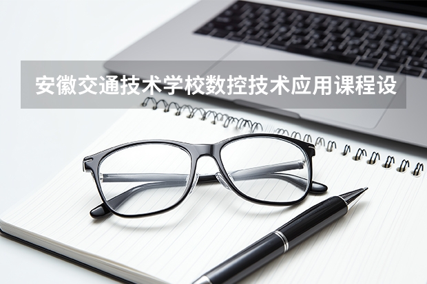 安徽交通技术学校数控技术应用课程设置与专业能力要求