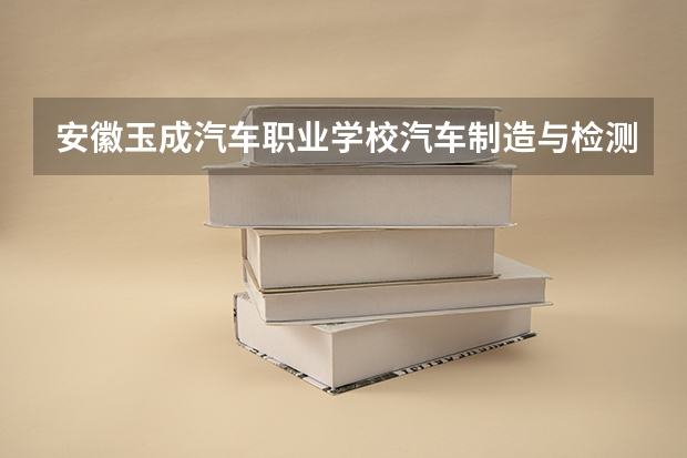 安徽玉成汽车职业学校汽车制造与检测课程设置与专业能力要求