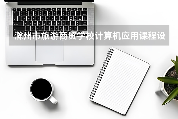 滁州市旅游商贸学校计算机应用课程设置与专业能力要求