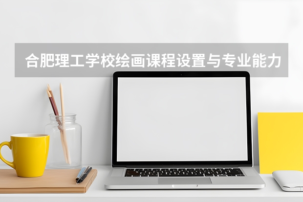 合肥理工学校绘画课程设置与专业能力要求