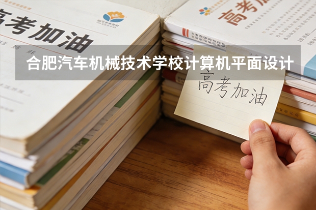 合肥汽车机械技术学校计算机平面设计课程设置与专业能力要求