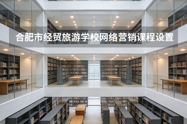 合肥市经贸旅游学校网络营销课程设置与专业能力要求