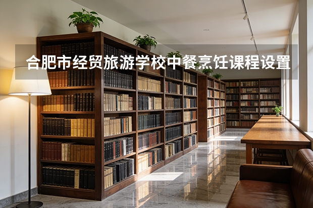 合肥市经贸旅游学校中餐烹饪课程设置与专业能力要求