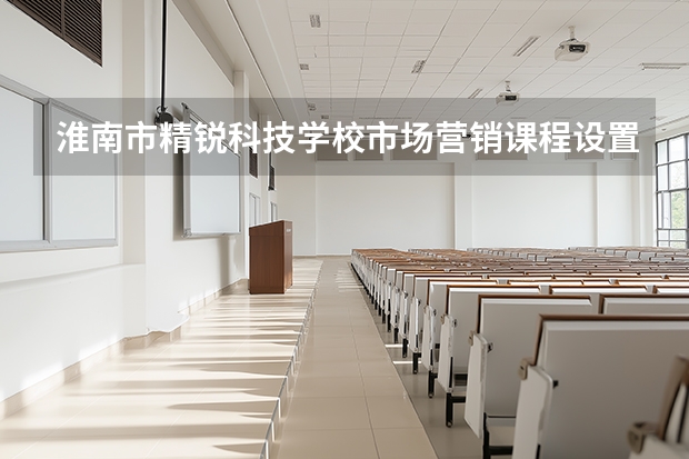 淮南市精锐科技学校市场营销课程设置与专业能力要求