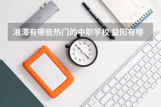 湘潭有哪些热门的中职学校 益阳有哪些比较好的民办中职学校