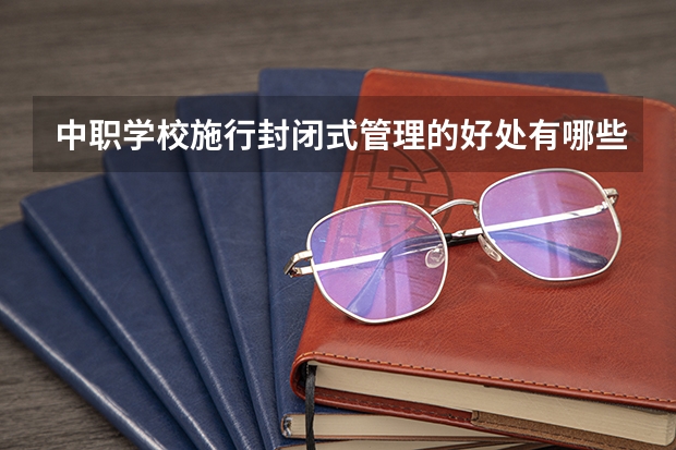 中职学校施行封闭式管理的好处有哪些 张家界有哪些中职学校比较好