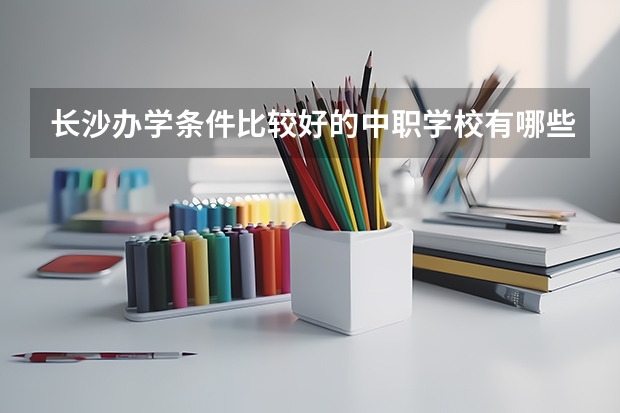 长沙办学条件比较好的中职学校有哪些 四川省民办中职学校排名
