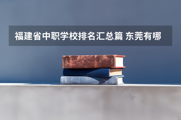 福建省中职学校排名汇总篇 东莞有哪些国家级重点中职学校