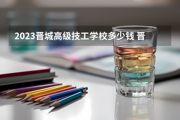 2023晋城高级技工学校多少钱 晋城高级技工学校各专业学费收费标准
