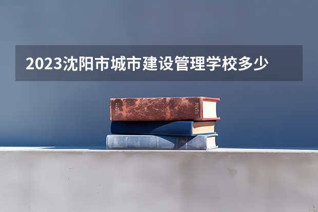 2023沈阳市城市建设管理学校多少钱 沈阳市城市建设管理学校各专业学费收费标准