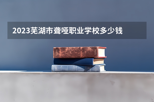 2023芜湖市聋哑职业学校多少钱 芜湖市聋哑职业学校各专业学费收费标准