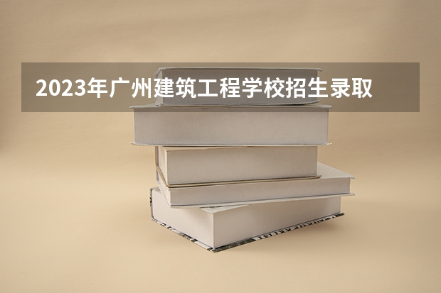 2023年广州建筑工程学校招生录取分数线