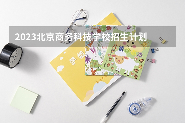 2023北京商务科技学校招生计划 招生人数是多少(附要求、条件、对象)