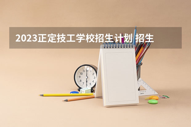 2023正定技工学校招生计划 招生人数是多少(附要求、条件、对象)
