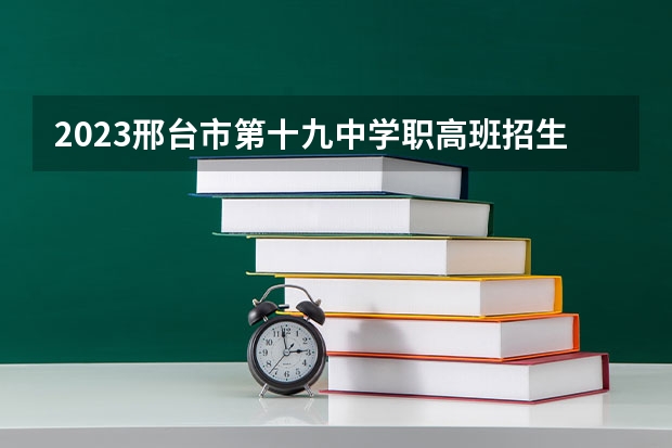 2023邢台市第十九中学职高班招生计划 招生人数是多少(附要求、条件、对象)
