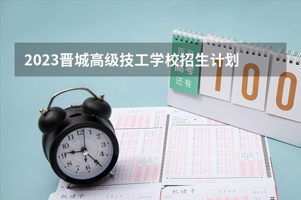 2023晋城高级技工学校招生计划 招生人数是多少(附要求、条件、对象)