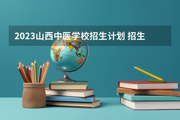 2023山西中医学校招生计划 招生人数是多少(附要求、条件、对象)
