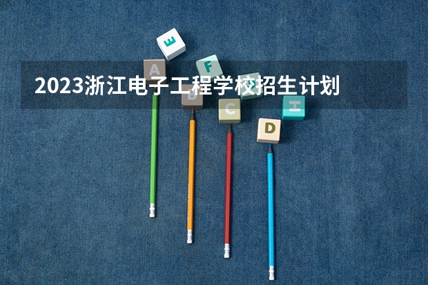2023浙江电子工程学校招生计划 招生人数是多少(附要求、条件、对象)