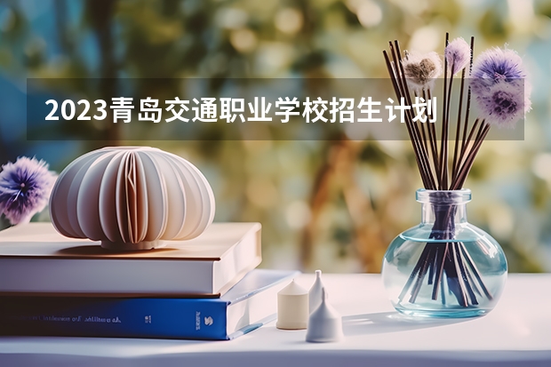 2023青岛交通职业学校招生计划 招生人数是多少(附要求、条件、对象)
