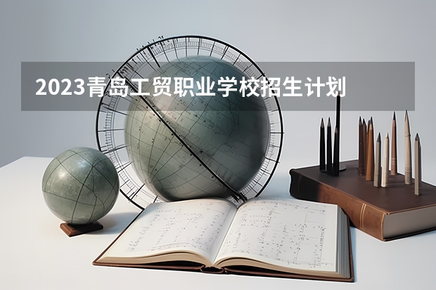 2023青岛工贸职业学校招生计划 招生人数是多少(附要求、条件、对象)