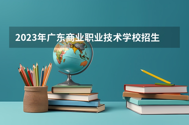 2023年广东商业职业技术学校招生计划