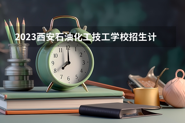 2023西安石油化工技工学校招生计划 招生人数是多少(附要求、条件、对象)