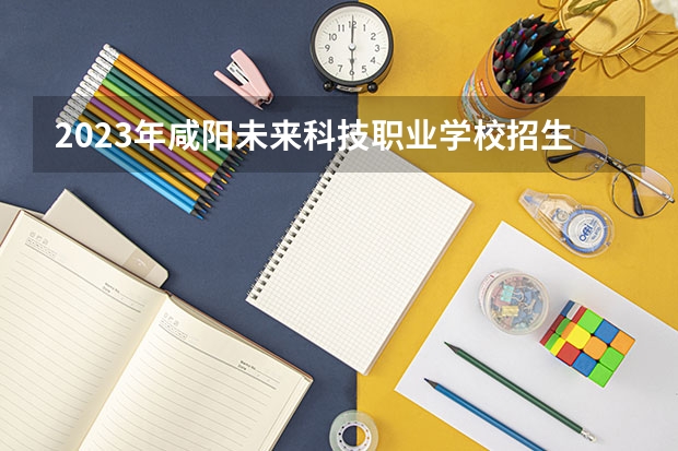 2023年咸阳未来科技职业学校招生计划